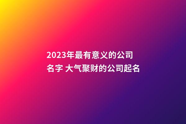 2023年最有意义的公司名字 大气聚财的公司起名